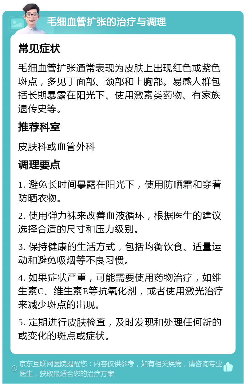 毛细血管扩张的治疗与调理 常见症状 毛细血管扩张通常表现为皮肤上出现红色或紫色斑点，多见于面部、颈部和上胸部。易感人群包括长期暴露在阳光下、使用激素类药物、有家族遗传史等。 推荐科室 皮肤科或血管外科 调理要点 1. 避免长时间暴露在阳光下，使用防晒霜和穿着防晒衣物。 2. 使用弹力袜来改善血液循环，根据医生的建议选择合适的尺寸和压力级别。 3. 保持健康的生活方式，包括均衡饮食、适量运动和避免吸烟等不良习惯。 4. 如果症状严重，可能需要使用药物治疗，如维生素C、维生素E等抗氧化剂，或者使用激光治疗来减少斑点的出现。 5. 定期进行皮肤检查，及时发现和处理任何新的或变化的斑点或症状。