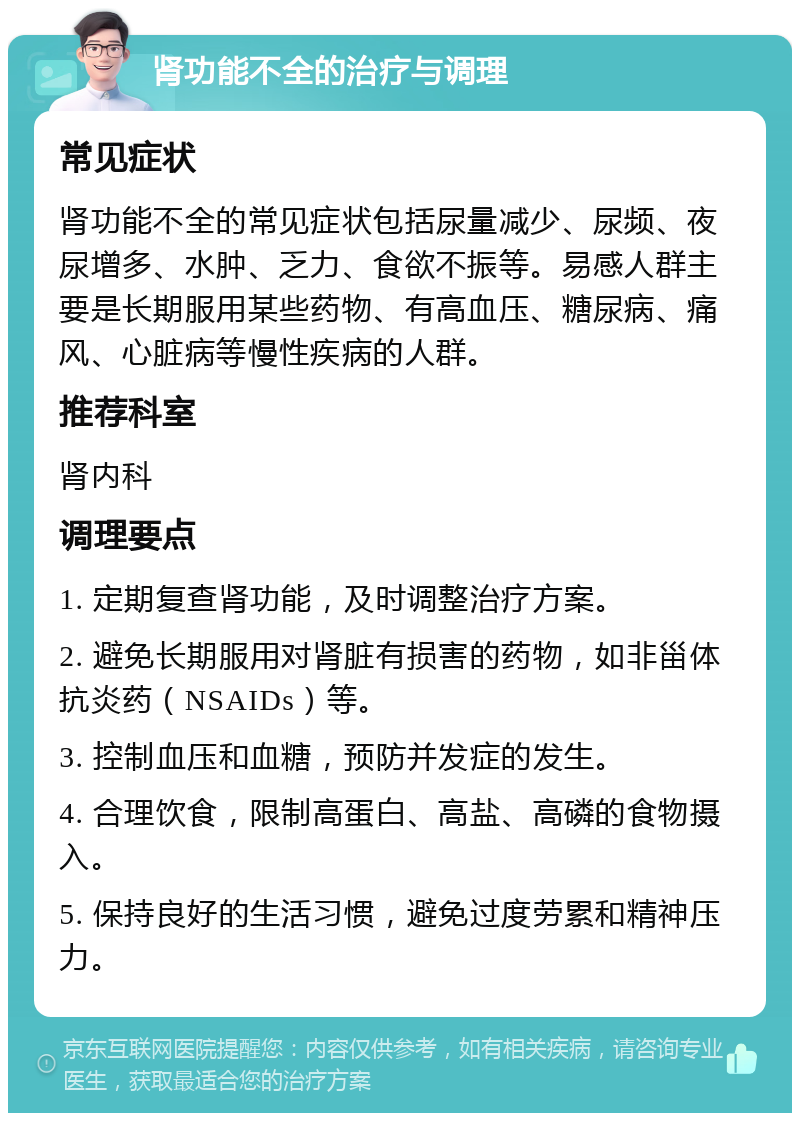 肾功能不全的治疗与调理 常见症状 肾功能不全的常见症状包括尿量减少、尿频、夜尿增多、水肿、乏力、食欲不振等。易感人群主要是长期服用某些药物、有高血压、糖尿病、痛风、心脏病等慢性疾病的人群。 推荐科室 肾内科 调理要点 1. 定期复查肾功能，及时调整治疗方案。 2. 避免长期服用对肾脏有损害的药物，如非甾体抗炎药（NSAIDs）等。 3. 控制血压和血糖，预防并发症的发生。 4. 合理饮食，限制高蛋白、高盐、高磷的食物摄入。 5. 保持良好的生活习惯，避免过度劳累和精神压力。