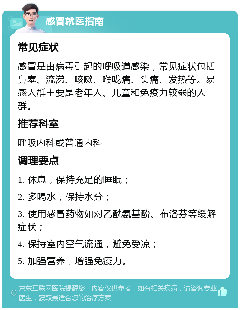 感冒就医指南 常见症状 感冒是由病毒引起的呼吸道感染，常见症状包括鼻塞、流涕、咳嗽、喉咙痛、头痛、发热等。易感人群主要是老年人、儿童和免疫力较弱的人群。 推荐科室 呼吸内科或普通内科 调理要点 1. 休息，保持充足的睡眠； 2. 多喝水，保持水分； 3. 使用感冒药物如对乙酰氨基酚、布洛芬等缓解症状； 4. 保持室内空气流通，避免受凉； 5. 加强营养，增强免疫力。