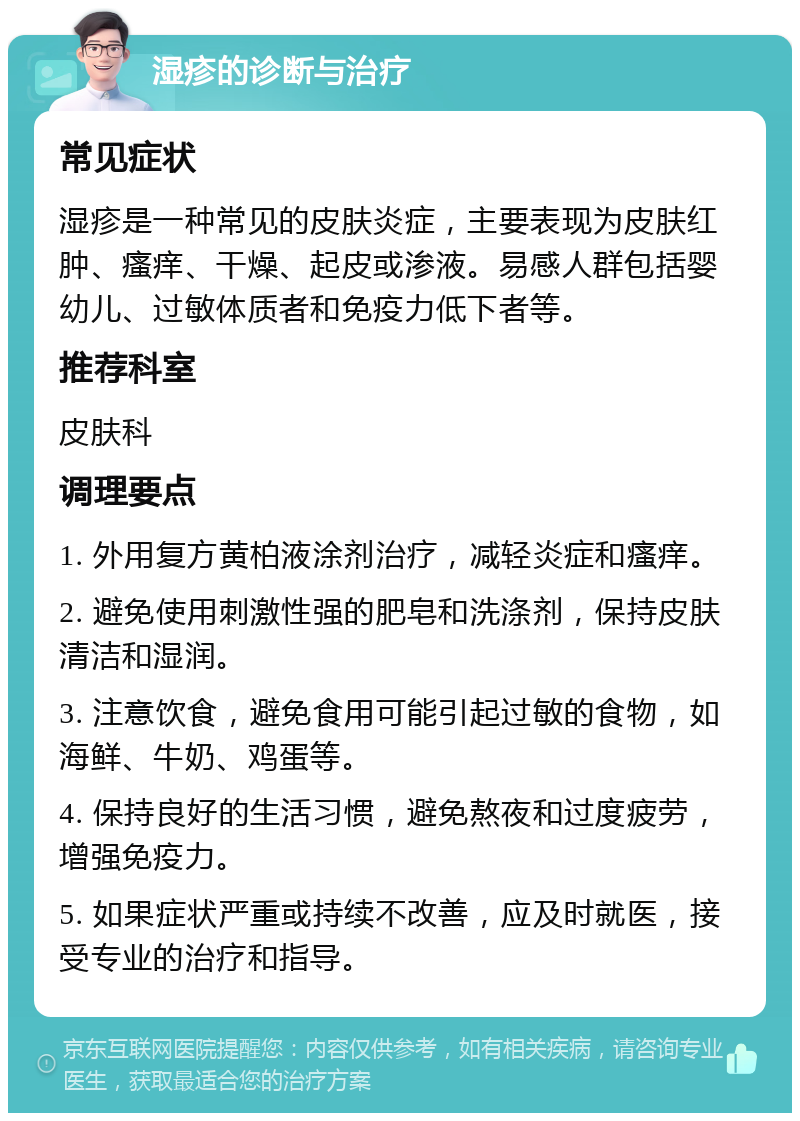 湿疹的诊断与治疗 常见症状 湿疹是一种常见的皮肤炎症，主要表现为皮肤红肿、瘙痒、干燥、起皮或渗液。易感人群包括婴幼儿、过敏体质者和免疫力低下者等。 推荐科室 皮肤科 调理要点 1. 外用复方黄柏液涂剂治疗，减轻炎症和瘙痒。 2. 避免使用刺激性强的肥皂和洗涤剂，保持皮肤清洁和湿润。 3. 注意饮食，避免食用可能引起过敏的食物，如海鲜、牛奶、鸡蛋等。 4. 保持良好的生活习惯，避免熬夜和过度疲劳，增强免疫力。 5. 如果症状严重或持续不改善，应及时就医，接受专业的治疗和指导。