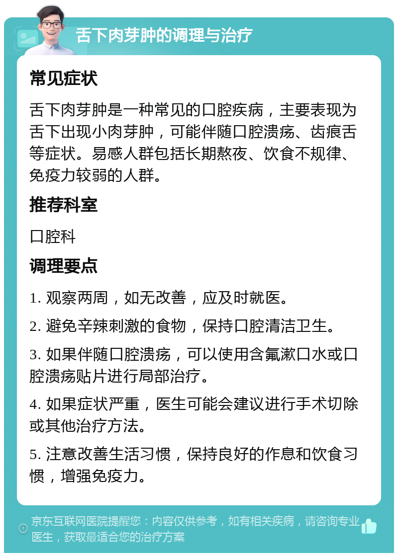 舌下肉芽肿的调理与治疗 常见症状 舌下肉芽肿是一种常见的口腔疾病，主要表现为舌下出现小肉芽肿，可能伴随口腔溃疡、齿痕舌等症状。易感人群包括长期熬夜、饮食不规律、免疫力较弱的人群。 推荐科室 口腔科 调理要点 1. 观察两周，如无改善，应及时就医。 2. 避免辛辣刺激的食物，保持口腔清洁卫生。 3. 如果伴随口腔溃疡，可以使用含氟漱口水或口腔溃疡贴片进行局部治疗。 4. 如果症状严重，医生可能会建议进行手术切除或其他治疗方法。 5. 注意改善生活习惯，保持良好的作息和饮食习惯，增强免疫力。