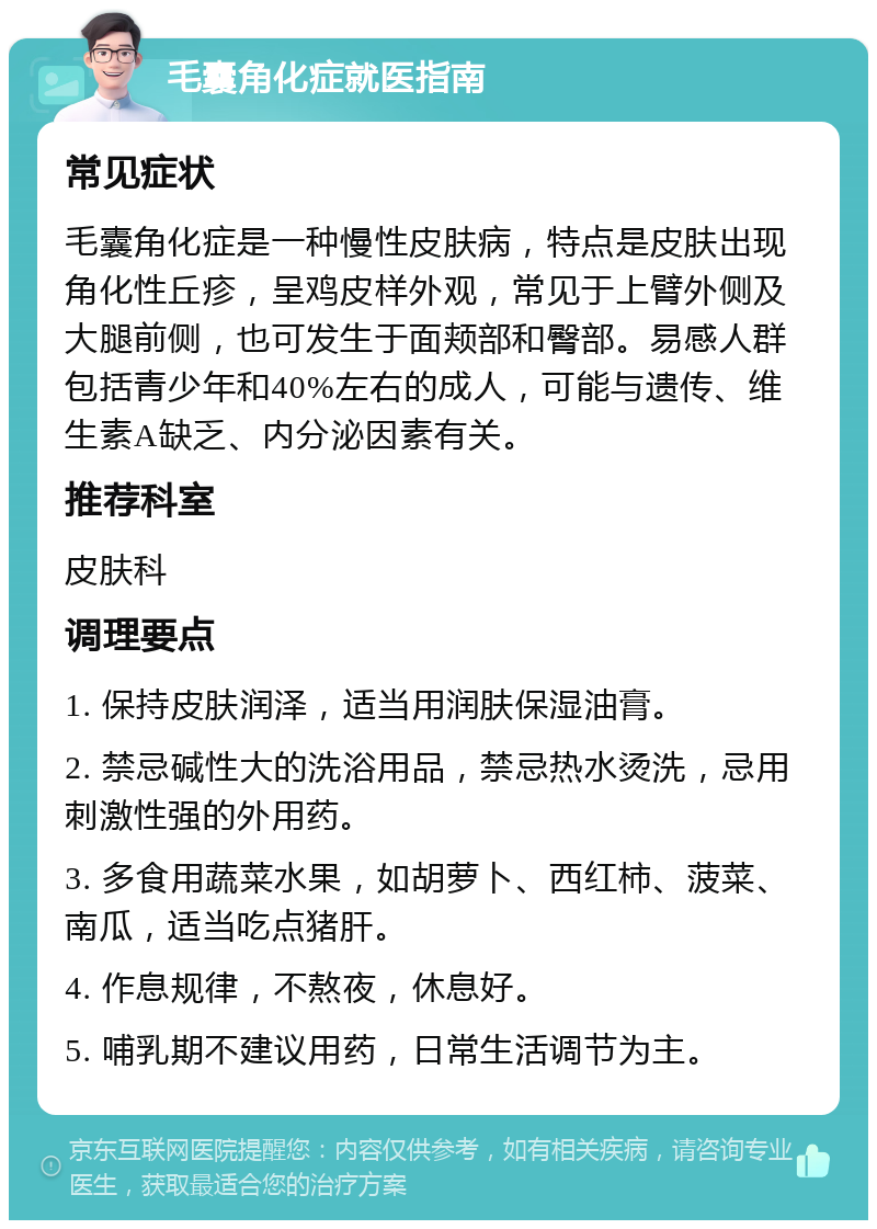 毛囊角化症就医指南 常见症状 毛囊角化症是一种慢性皮肤病，特点是皮肤出现角化性丘疹，呈鸡皮样外观，常见于上臂外侧及大腿前侧，也可发生于面颊部和臀部。易感人群包括青少年和40%左右的成人，可能与遗传、维生素A缺乏、内分泌因素有关。 推荐科室 皮肤科 调理要点 1. 保持皮肤润泽，适当用润肤保湿油膏。 2. 禁忌碱性大的洗浴用品，禁忌热水烫洗，忌用刺激性强的外用药。 3. 多食用蔬菜水果，如胡萝卜、西红柿、菠菜、南瓜，适当吃点猪肝。 4. 作息规律，不熬夜，休息好。 5. 哺乳期不建议用药，日常生活调节为主。