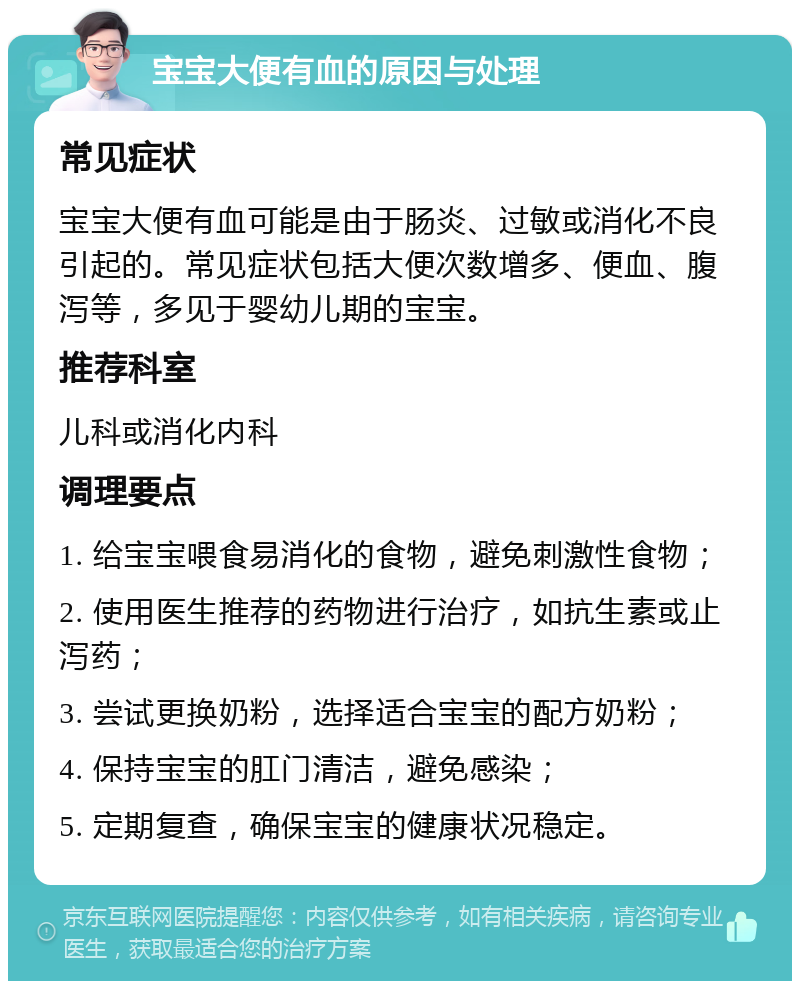 宝宝大便有血的原因与处理 常见症状 宝宝大便有血可能是由于肠炎、过敏或消化不良引起的。常见症状包括大便次数增多、便血、腹泻等，多见于婴幼儿期的宝宝。 推荐科室 儿科或消化内科 调理要点 1. 给宝宝喂食易消化的食物，避免刺激性食物； 2. 使用医生推荐的药物进行治疗，如抗生素或止泻药； 3. 尝试更换奶粉，选择适合宝宝的配方奶粉； 4. 保持宝宝的肛门清洁，避免感染； 5. 定期复查，确保宝宝的健康状况稳定。