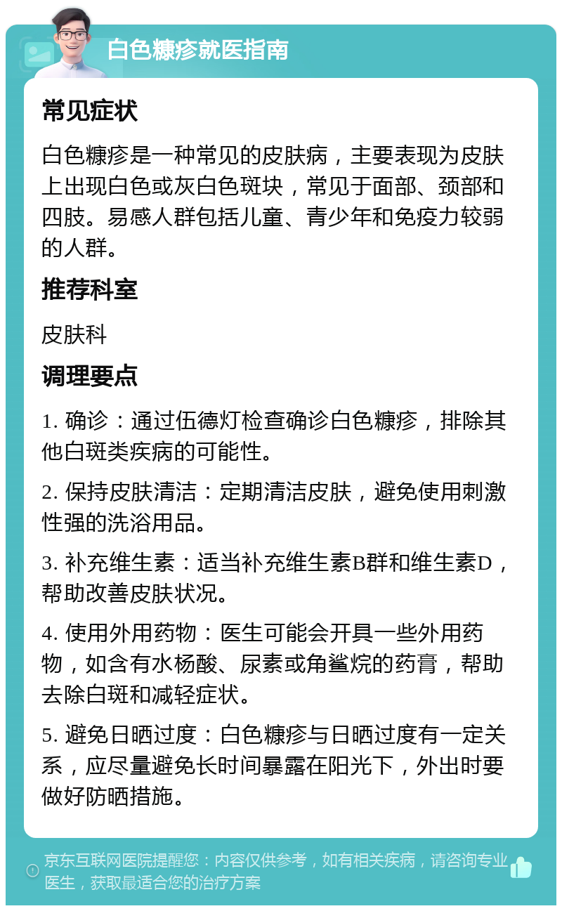 白色糠疹就医指南 常见症状 白色糠疹是一种常见的皮肤病，主要表现为皮肤上出现白色或灰白色斑块，常见于面部、颈部和四肢。易感人群包括儿童、青少年和免疫力较弱的人群。 推荐科室 皮肤科 调理要点 1. 确诊：通过伍德灯检查确诊白色糠疹，排除其他白斑类疾病的可能性。 2. 保持皮肤清洁：定期清洁皮肤，避免使用刺激性强的洗浴用品。 3. 补充维生素：适当补充维生素B群和维生素D，帮助改善皮肤状况。 4. 使用外用药物：医生可能会开具一些外用药物，如含有水杨酸、尿素或角鲨烷的药膏，帮助去除白斑和减轻症状。 5. 避免日晒过度：白色糠疹与日晒过度有一定关系，应尽量避免长时间暴露在阳光下，外出时要做好防晒措施。