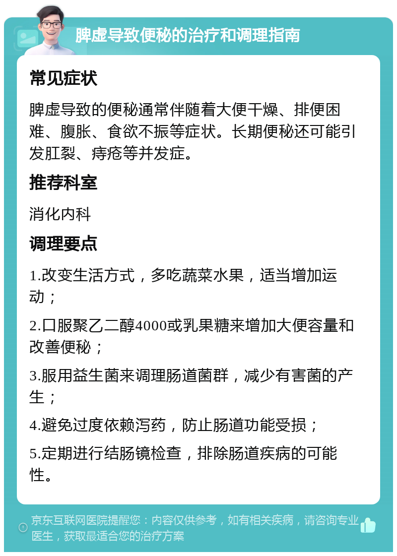 脾虚导致便秘的治疗和调理指南 常见症状 脾虚导致的便秘通常伴随着大便干燥、排便困难、腹胀、食欲不振等症状。长期便秘还可能引发肛裂、痔疮等并发症。 推荐科室 消化内科 调理要点 1.改变生活方式，多吃蔬菜水果，适当增加运动； 2.口服聚乙二醇4000或乳果糖来增加大便容量和改善便秘； 3.服用益生菌来调理肠道菌群，减少有害菌的产生； 4.避免过度依赖泻药，防止肠道功能受损； 5.定期进行结肠镜检查，排除肠道疾病的可能性。