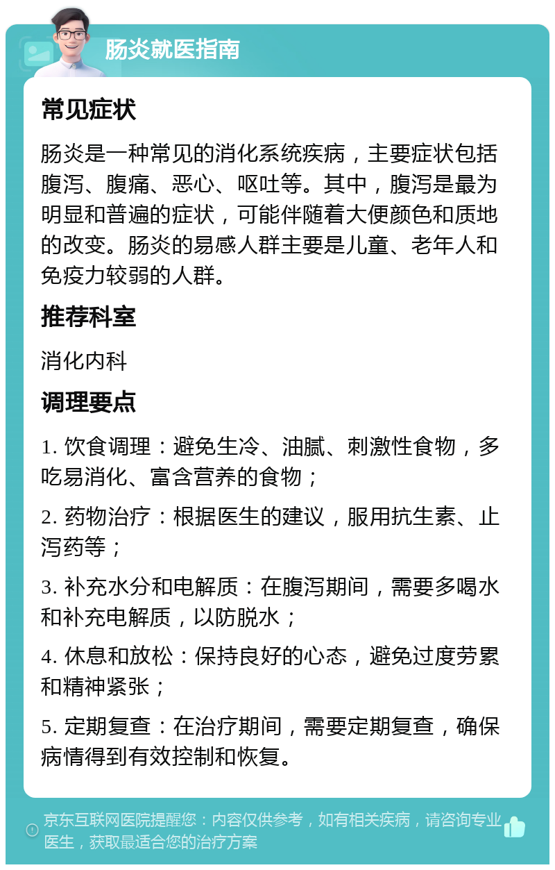 肠炎就医指南 常见症状 肠炎是一种常见的消化系统疾病，主要症状包括腹泻、腹痛、恶心、呕吐等。其中，腹泻是最为明显和普遍的症状，可能伴随着大便颜色和质地的改变。肠炎的易感人群主要是儿童、老年人和免疫力较弱的人群。 推荐科室 消化内科 调理要点 1. 饮食调理：避免生冷、油腻、刺激性食物，多吃易消化、富含营养的食物； 2. 药物治疗：根据医生的建议，服用抗生素、止泻药等； 3. 补充水分和电解质：在腹泻期间，需要多喝水和补充电解质，以防脱水； 4. 休息和放松：保持良好的心态，避免过度劳累和精神紧张； 5. 定期复查：在治疗期间，需要定期复查，确保病情得到有效控制和恢复。