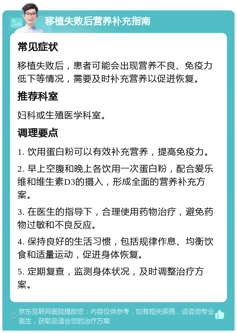 移植失败后营养补充指南 常见症状 移植失败后，患者可能会出现营养不良、免疫力低下等情况，需要及时补充营养以促进恢复。 推荐科室 妇科或生殖医学科室。 调理要点 1. 饮用蛋白粉可以有效补充营养，提高免疫力。 2. 早上空腹和晚上各饮用一次蛋白粉，配合爱乐维和维生素D3的摄入，形成全面的营养补充方案。 3. 在医生的指导下，合理使用药物治疗，避免药物过敏和不良反应。 4. 保持良好的生活习惯，包括规律作息、均衡饮食和适量运动，促进身体恢复。 5. 定期复查，监测身体状况，及时调整治疗方案。