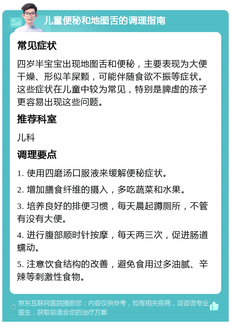 儿童便秘和地图舌的调理指南 常见症状 四岁半宝宝出现地图舌和便秘，主要表现为大便干燥、形似羊屎颗，可能伴随食欲不振等症状。这些症状在儿童中较为常见，特别是脾虚的孩子更容易出现这些问题。 推荐科室 儿科 调理要点 1. 使用四磨汤口服液来缓解便秘症状。 2. 增加膳食纤维的摄入，多吃蔬菜和水果。 3. 培养良好的排便习惯，每天晨起蹲厕所，不管有没有大便。 4. 进行腹部顺时针按摩，每天两三次，促进肠道蠕动。 5. 注意饮食结构的改善，避免食用过多油腻、辛辣等刺激性食物。