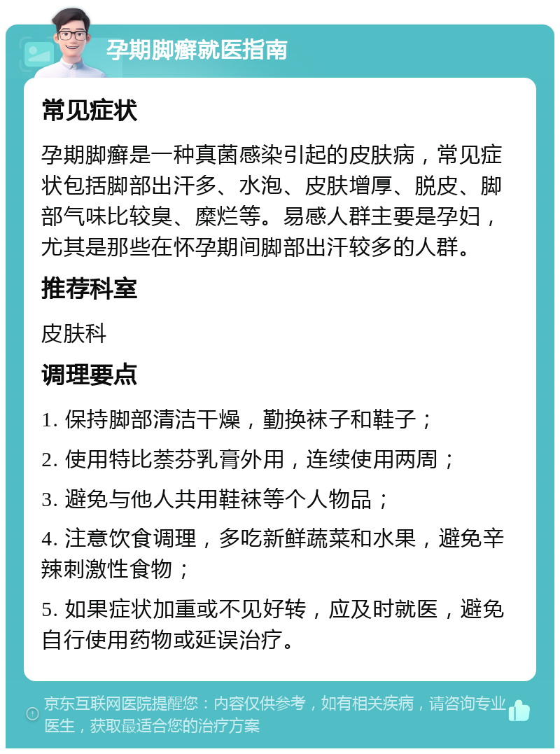 孕期脚癣就医指南 常见症状 孕期脚癣是一种真菌感染引起的皮肤病，常见症状包括脚部出汗多、水泡、皮肤增厚、脱皮、脚部气味比较臭、糜烂等。易感人群主要是孕妇，尤其是那些在怀孕期间脚部出汗较多的人群。 推荐科室 皮肤科 调理要点 1. 保持脚部清洁干燥，勤换袜子和鞋子； 2. 使用特比萘芬乳膏外用，连续使用两周； 3. 避免与他人共用鞋袜等个人物品； 4. 注意饮食调理，多吃新鲜蔬菜和水果，避免辛辣刺激性食物； 5. 如果症状加重或不见好转，应及时就医，避免自行使用药物或延误治疗。