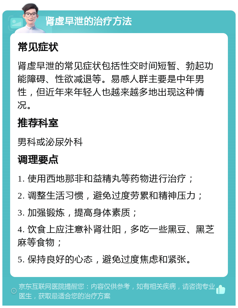 肾虚早泄的治疗方法 常见症状 肾虚早泄的常见症状包括性交时间短暂、勃起功能障碍、性欲减退等。易感人群主要是中年男性，但近年来年轻人也越来越多地出现这种情况。 推荐科室 男科或泌尿外科 调理要点 1. 使用西地那非和益精丸等药物进行治疗； 2. 调整生活习惯，避免过度劳累和精神压力； 3. 加强锻炼，提高身体素质； 4. 饮食上应注意补肾壮阳，多吃一些黑豆、黑芝麻等食物； 5. 保持良好的心态，避免过度焦虑和紧张。