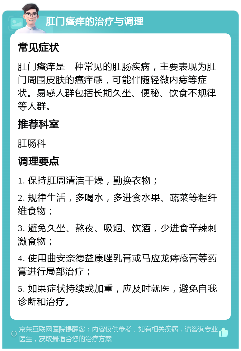 肛门瘙痒的治疗与调理 常见症状 肛门瘙痒是一种常见的肛肠疾病，主要表现为肛门周围皮肤的瘙痒感，可能伴随轻微内痣等症状。易感人群包括长期久坐、便秘、饮食不规律等人群。 推荐科室 肛肠科 调理要点 1. 保持肛周清洁干燥，勤换衣物； 2. 规律生活，多喝水，多进食水果、蔬菜等粗纤维食物； 3. 避免久坐、熬夜、吸烟、饮酒，少进食辛辣刺激食物； 4. 使用曲安奈德益康唑乳膏或马应龙痔疮膏等药膏进行局部治疗； 5. 如果症状持续或加重，应及时就医，避免自我诊断和治疗。