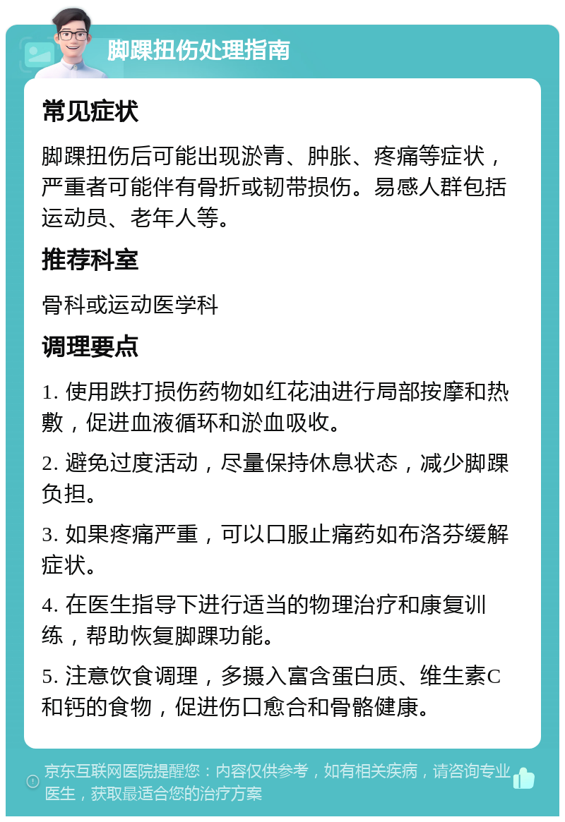 脚踝扭伤处理指南 常见症状 脚踝扭伤后可能出现淤青、肿胀、疼痛等症状，严重者可能伴有骨折或韧带损伤。易感人群包括运动员、老年人等。 推荐科室 骨科或运动医学科 调理要点 1. 使用跌打损伤药物如红花油进行局部按摩和热敷，促进血液循环和淤血吸收。 2. 避免过度活动，尽量保持休息状态，减少脚踝负担。 3. 如果疼痛严重，可以口服止痛药如布洛芬缓解症状。 4. 在医生指导下进行适当的物理治疗和康复训练，帮助恢复脚踝功能。 5. 注意饮食调理，多摄入富含蛋白质、维生素C和钙的食物，促进伤口愈合和骨骼健康。