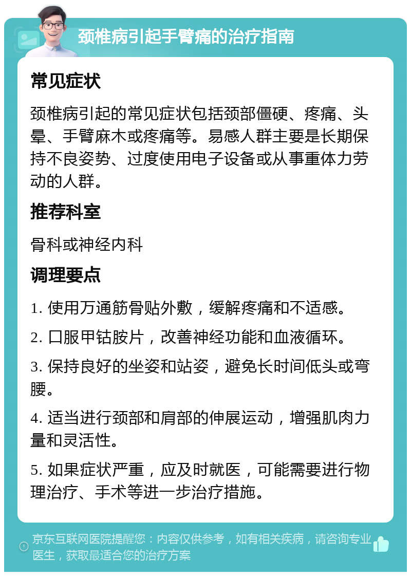 颈椎病引起手臂痛的治疗指南 常见症状 颈椎病引起的常见症状包括颈部僵硬、疼痛、头晕、手臂麻木或疼痛等。易感人群主要是长期保持不良姿势、过度使用电子设备或从事重体力劳动的人群。 推荐科室 骨科或神经内科 调理要点 1. 使用万通筋骨贴外敷，缓解疼痛和不适感。 2. 口服甲钴胺片，改善神经功能和血液循环。 3. 保持良好的坐姿和站姿，避免长时间低头或弯腰。 4. 适当进行颈部和肩部的伸展运动，增强肌肉力量和灵活性。 5. 如果症状严重，应及时就医，可能需要进行物理治疗、手术等进一步治疗措施。