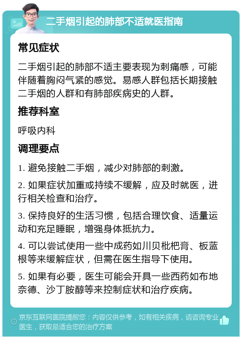 二手烟引起的肺部不适就医指南 常见症状 二手烟引起的肺部不适主要表现为刺痛感，可能伴随着胸闷气紧的感觉。易感人群包括长期接触二手烟的人群和有肺部疾病史的人群。 推荐科室 呼吸内科 调理要点 1. 避免接触二手烟，减少对肺部的刺激。 2. 如果症状加重或持续不缓解，应及时就医，进行相关检查和治疗。 3. 保持良好的生活习惯，包括合理饮食、适量运动和充足睡眠，增强身体抵抗力。 4. 可以尝试使用一些中成药如川贝枇杷膏、板蓝根等来缓解症状，但需在医生指导下使用。 5. 如果有必要，医生可能会开具一些西药如布地奈德、沙丁胺醇等来控制症状和治疗疾病。