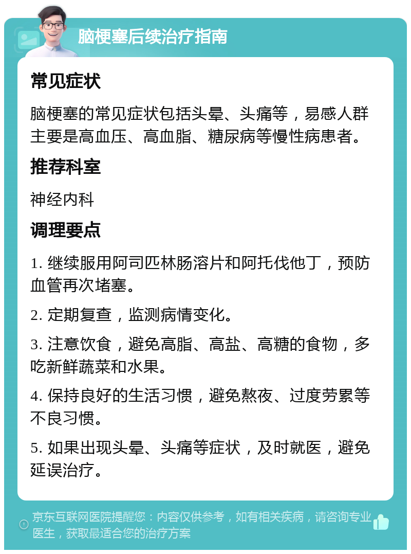 脑梗塞后续治疗指南 常见症状 脑梗塞的常见症状包括头晕、头痛等，易感人群主要是高血压、高血脂、糖尿病等慢性病患者。 推荐科室 神经内科 调理要点 1. 继续服用阿司匹林肠溶片和阿托伐他丁，预防血管再次堵塞。 2. 定期复查，监测病情变化。 3. 注意饮食，避免高脂、高盐、高糖的食物，多吃新鲜蔬菜和水果。 4. 保持良好的生活习惯，避免熬夜、过度劳累等不良习惯。 5. 如果出现头晕、头痛等症状，及时就医，避免延误治疗。