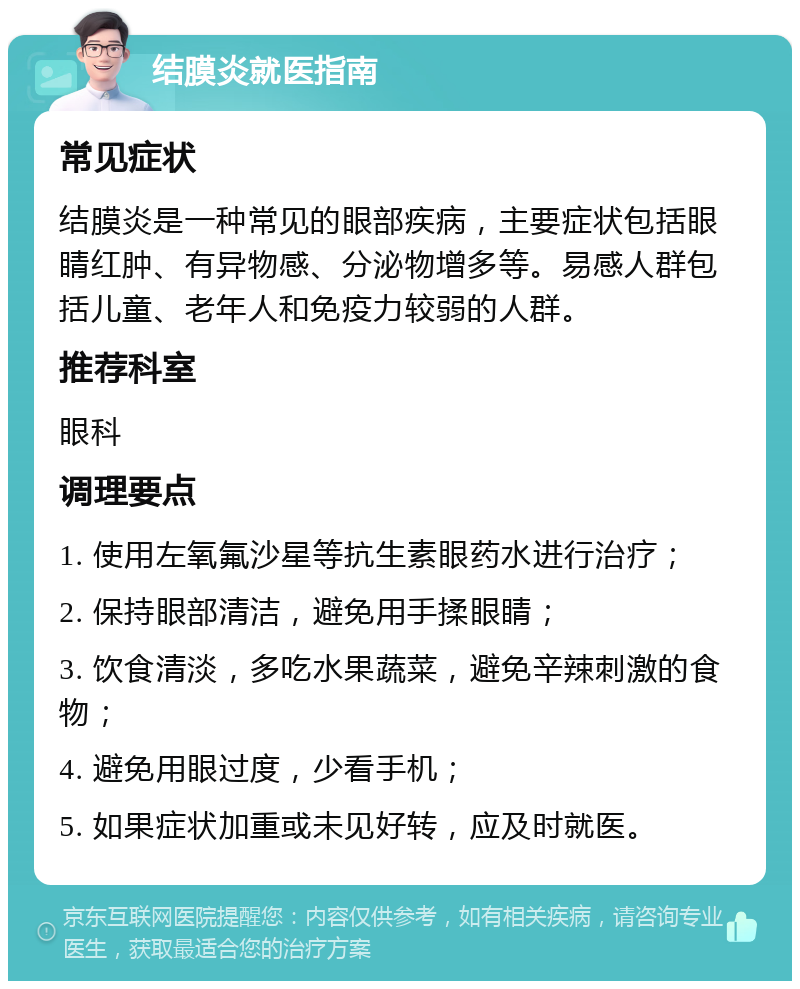 结膜炎就医指南 常见症状 结膜炎是一种常见的眼部疾病，主要症状包括眼睛红肿、有异物感、分泌物增多等。易感人群包括儿童、老年人和免疫力较弱的人群。 推荐科室 眼科 调理要点 1. 使用左氧氟沙星等抗生素眼药水进行治疗； 2. 保持眼部清洁，避免用手揉眼睛； 3. 饮食清淡，多吃水果蔬菜，避免辛辣刺激的食物； 4. 避免用眼过度，少看手机； 5. 如果症状加重或未见好转，应及时就医。