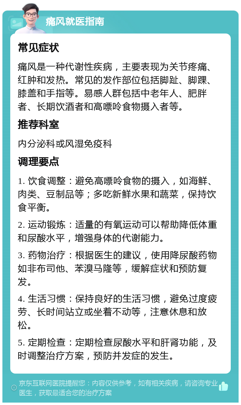 痛风就医指南 常见症状 痛风是一种代谢性疾病，主要表现为关节疼痛、红肿和发热。常见的发作部位包括脚趾、脚踝、膝盖和手指等。易感人群包括中老年人、肥胖者、长期饮酒者和高嘌呤食物摄入者等。 推荐科室 内分泌科或风湿免疫科 调理要点 1. 饮食调整：避免高嘌呤食物的摄入，如海鲜、肉类、豆制品等；多吃新鲜水果和蔬菜，保持饮食平衡。 2. 运动锻炼：适量的有氧运动可以帮助降低体重和尿酸水平，增强身体的代谢能力。 3. 药物治疗：根据医生的建议，使用降尿酸药物如非布司他、苯溴马隆等，缓解症状和预防复发。 4. 生活习惯：保持良好的生活习惯，避免过度疲劳、长时间站立或坐着不动等，注意休息和放松。 5. 定期检查：定期检查尿酸水平和肝肾功能，及时调整治疗方案，预防并发症的发生。