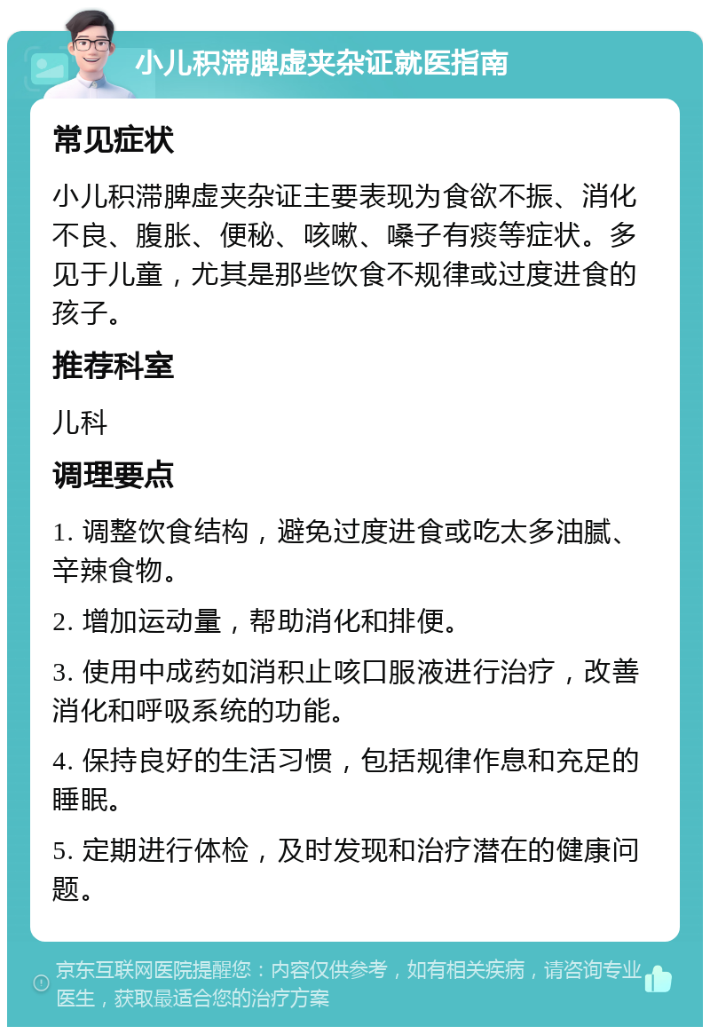 小儿积滞脾虚夹杂证就医指南 常见症状 小儿积滞脾虚夹杂证主要表现为食欲不振、消化不良、腹胀、便秘、咳嗽、嗓子有痰等症状。多见于儿童，尤其是那些饮食不规律或过度进食的孩子。 推荐科室 儿科 调理要点 1. 调整饮食结构，避免过度进食或吃太多油腻、辛辣食物。 2. 增加运动量，帮助消化和排便。 3. 使用中成药如消积止咳口服液进行治疗，改善消化和呼吸系统的功能。 4. 保持良好的生活习惯，包括规律作息和充足的睡眠。 5. 定期进行体检，及时发现和治疗潜在的健康问题。