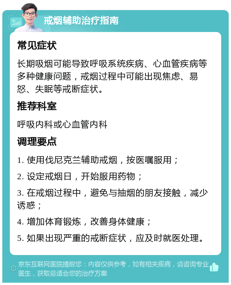 戒烟辅助治疗指南 常见症状 长期吸烟可能导致呼吸系统疾病、心血管疾病等多种健康问题，戒烟过程中可能出现焦虑、易怒、失眠等戒断症状。 推荐科室 呼吸内科或心血管内科 调理要点 1. 使用伐尼克兰辅助戒烟，按医嘱服用； 2. 设定戒烟日，开始服用药物； 3. 在戒烟过程中，避免与抽烟的朋友接触，减少诱惑； 4. 增加体育锻炼，改善身体健康； 5. 如果出现严重的戒断症状，应及时就医处理。