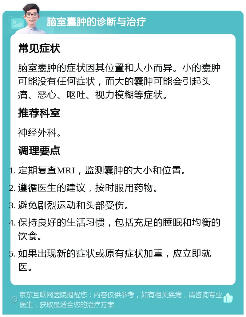 脑室囊肿的诊断与治疗 常见症状 脑室囊肿的症状因其位置和大小而异。小的囊肿可能没有任何症状，而大的囊肿可能会引起头痛、恶心、呕吐、视力模糊等症状。 推荐科室 神经外科。 调理要点 定期复查MRI，监测囊肿的大小和位置。 遵循医生的建议，按时服用药物。 避免剧烈运动和头部受伤。 保持良好的生活习惯，包括充足的睡眠和均衡的饮食。 如果出现新的症状或原有症状加重，应立即就医。