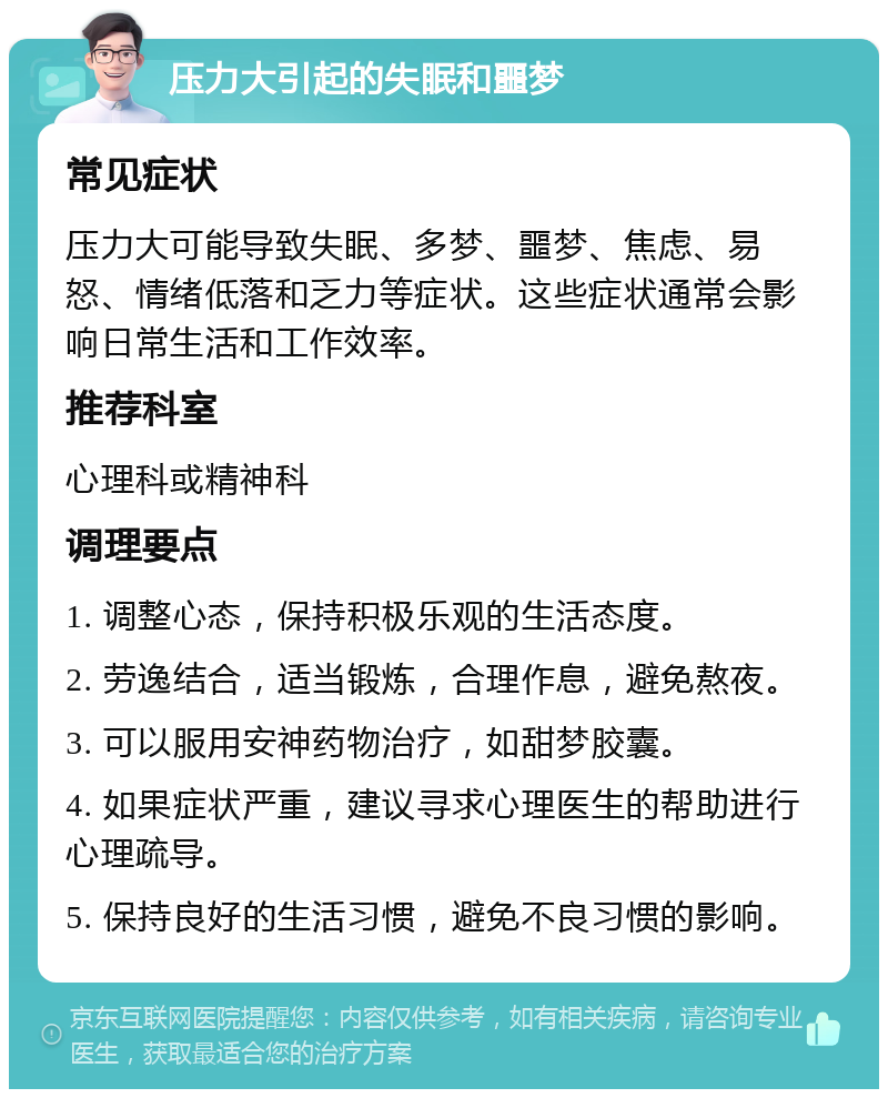 压力大引起的失眠和噩梦 常见症状 压力大可能导致失眠、多梦、噩梦、焦虑、易怒、情绪低落和乏力等症状。这些症状通常会影响日常生活和工作效率。 推荐科室 心理科或精神科 调理要点 1. 调整心态，保持积极乐观的生活态度。 2. 劳逸结合，适当锻炼，合理作息，避免熬夜。 3. 可以服用安神药物治疗，如甜梦胶囊。 4. 如果症状严重，建议寻求心理医生的帮助进行心理疏导。 5. 保持良好的生活习惯，避免不良习惯的影响。