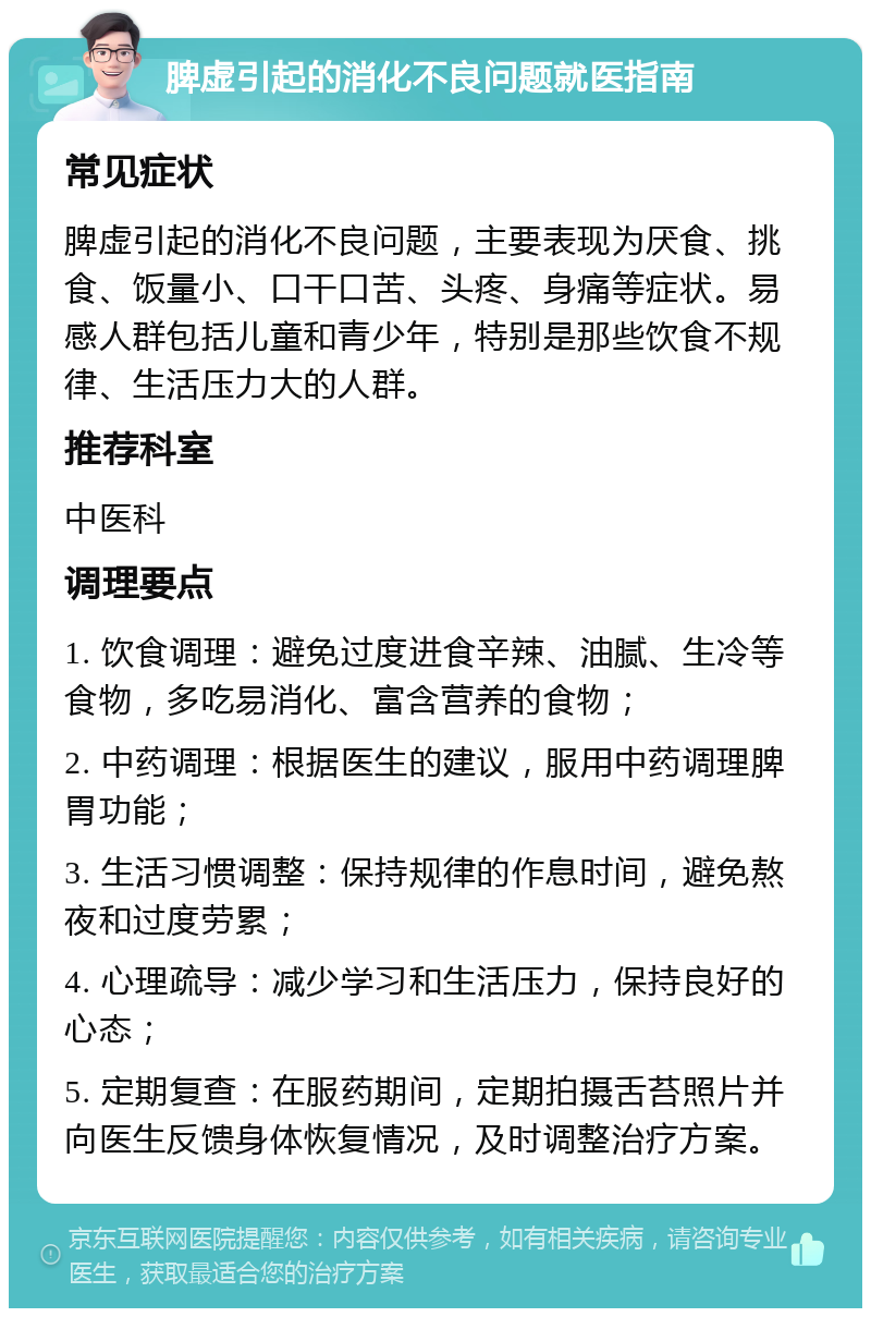 脾虚引起的消化不良问题就医指南 常见症状 脾虚引起的消化不良问题，主要表现为厌食、挑食、饭量小、口干口苦、头疼、身痛等症状。易感人群包括儿童和青少年，特别是那些饮食不规律、生活压力大的人群。 推荐科室 中医科 调理要点 1. 饮食调理：避免过度进食辛辣、油腻、生冷等食物，多吃易消化、富含营养的食物； 2. 中药调理：根据医生的建议，服用中药调理脾胃功能； 3. 生活习惯调整：保持规律的作息时间，避免熬夜和过度劳累； 4. 心理疏导：减少学习和生活压力，保持良好的心态； 5. 定期复查：在服药期间，定期拍摄舌苔照片并向医生反馈身体恢复情况，及时调整治疗方案。