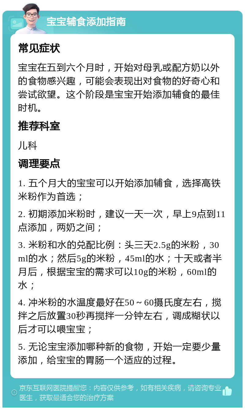 宝宝辅食添加指南 常见症状 宝宝在五到六个月时，开始对母乳或配方奶以外的食物感兴趣，可能会表现出对食物的好奇心和尝试欲望。这个阶段是宝宝开始添加辅食的最佳时机。 推荐科室 儿科 调理要点 1. 五个月大的宝宝可以开始添加辅食，选择高铁米粉作为首选； 2. 初期添加米粉时，建议一天一次，早上9点到11点添加，两奶之间； 3. 米粉和水的兑配比例：头三天2.5g的米粉，30ml的水；然后5g的米粉，45ml的水；十天或者半月后，根据宝宝的需求可以10g的米粉，60ml的水； 4. 冲米粉的水温度最好在50～60摄氏度左右，搅拌之后放置30秒再搅拌一分钟左右，调成糊状以后才可以喂宝宝； 5. 无论宝宝添加哪种新的食物，开始一定要少量添加，给宝宝的胃肠一个适应的过程。