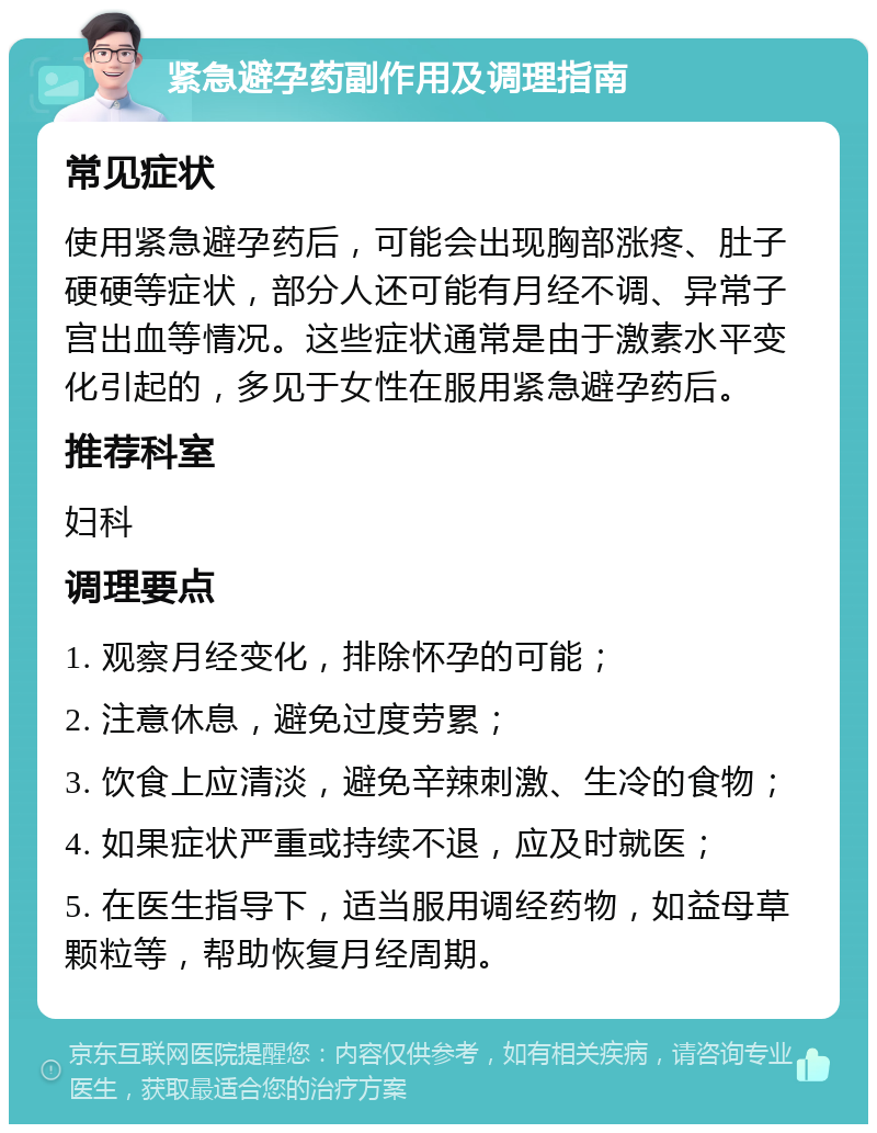 紧急避孕药副作用及调理指南 常见症状 使用紧急避孕药后，可能会出现胸部涨疼、肚子硬硬等症状，部分人还可能有月经不调、异常子宫出血等情况。这些症状通常是由于激素水平变化引起的，多见于女性在服用紧急避孕药后。 推荐科室 妇科 调理要点 1. 观察月经变化，排除怀孕的可能； 2. 注意休息，避免过度劳累； 3. 饮食上应清淡，避免辛辣刺激、生冷的食物； 4. 如果症状严重或持续不退，应及时就医； 5. 在医生指导下，适当服用调经药物，如益母草颗粒等，帮助恢复月经周期。