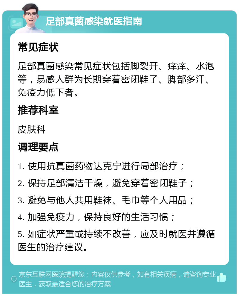 足部真菌感染就医指南 常见症状 足部真菌感染常见症状包括脚裂开、痒痒、水泡等，易感人群为长期穿着密闭鞋子、脚部多汗、免疫力低下者。 推荐科室 皮肤科 调理要点 1. 使用抗真菌药物达克宁进行局部治疗； 2. 保持足部清洁干燥，避免穿着密闭鞋子； 3. 避免与他人共用鞋袜、毛巾等个人用品； 4. 加强免疫力，保持良好的生活习惯； 5. 如症状严重或持续不改善，应及时就医并遵循医生的治疗建议。