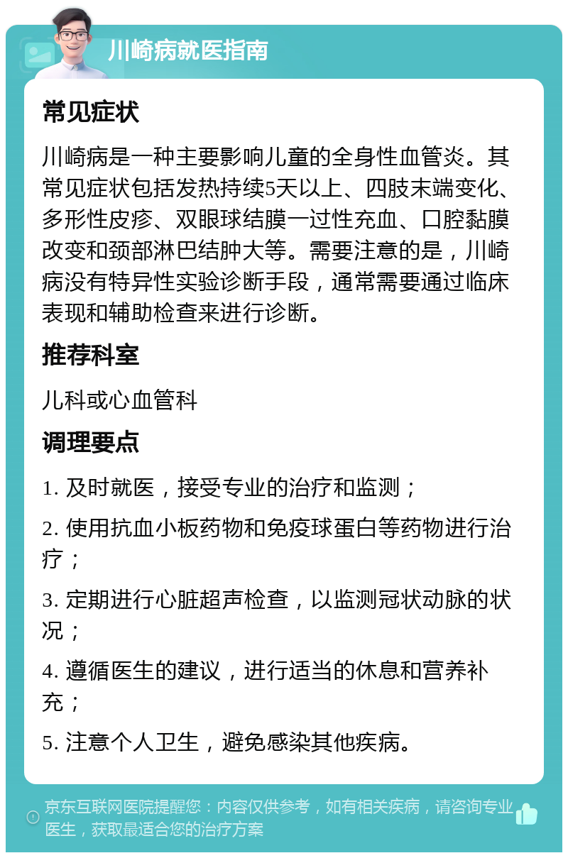 川崎病就医指南 常见症状 川崎病是一种主要影响儿童的全身性血管炎。其常见症状包括发热持续5天以上、四肢末端变化、多形性皮疹、双眼球结膜一过性充血、口腔黏膜改变和颈部淋巴结肿大等。需要注意的是，川崎病没有特异性实验诊断手段，通常需要通过临床表现和辅助检查来进行诊断。 推荐科室 儿科或心血管科 调理要点 1. 及时就医，接受专业的治疗和监测； 2. 使用抗血小板药物和免疫球蛋白等药物进行治疗； 3. 定期进行心脏超声检查，以监测冠状动脉的状况； 4. 遵循医生的建议，进行适当的休息和营养补充； 5. 注意个人卫生，避免感染其他疾病。