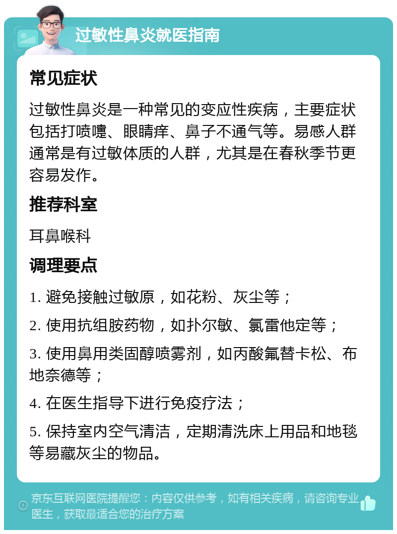 过敏性鼻炎就医指南 常见症状 过敏性鼻炎是一种常见的变应性疾病，主要症状包括打喷嚏、眼睛痒、鼻子不通气等。易感人群通常是有过敏体质的人群，尤其是在春秋季节更容易发作。 推荐科室 耳鼻喉科 调理要点 1. 避免接触过敏原，如花粉、灰尘等； 2. 使用抗组胺药物，如扑尔敏、氯雷他定等； 3. 使用鼻用类固醇喷雾剂，如丙酸氟替卡松、布地奈德等； 4. 在医生指导下进行免疫疗法； 5. 保持室内空气清洁，定期清洗床上用品和地毯等易藏灰尘的物品。