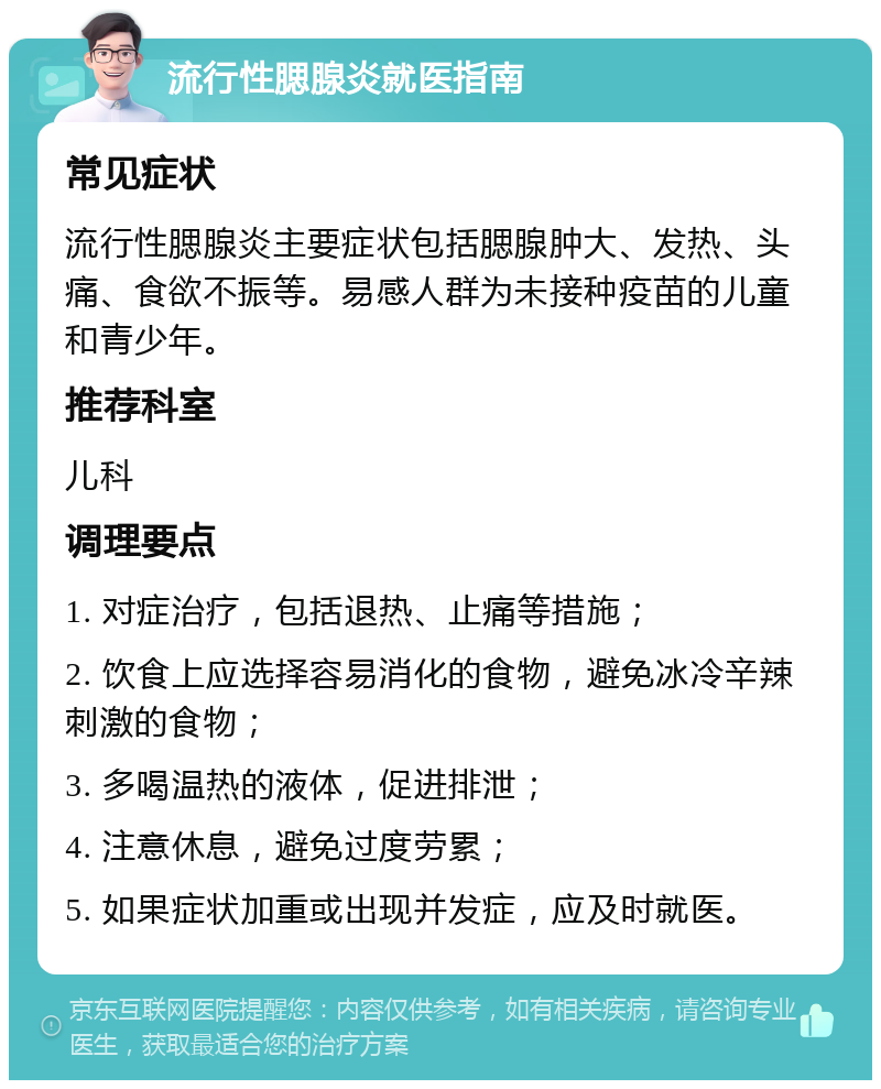 流行性腮腺炎就医指南 常见症状 流行性腮腺炎主要症状包括腮腺肿大、发热、头痛、食欲不振等。易感人群为未接种疫苗的儿童和青少年。 推荐科室 儿科 调理要点 1. 对症治疗，包括退热、止痛等措施； 2. 饮食上应选择容易消化的食物，避免冰冷辛辣刺激的食物； 3. 多喝温热的液体，促进排泄； 4. 注意休息，避免过度劳累； 5. 如果症状加重或出现并发症，应及时就医。