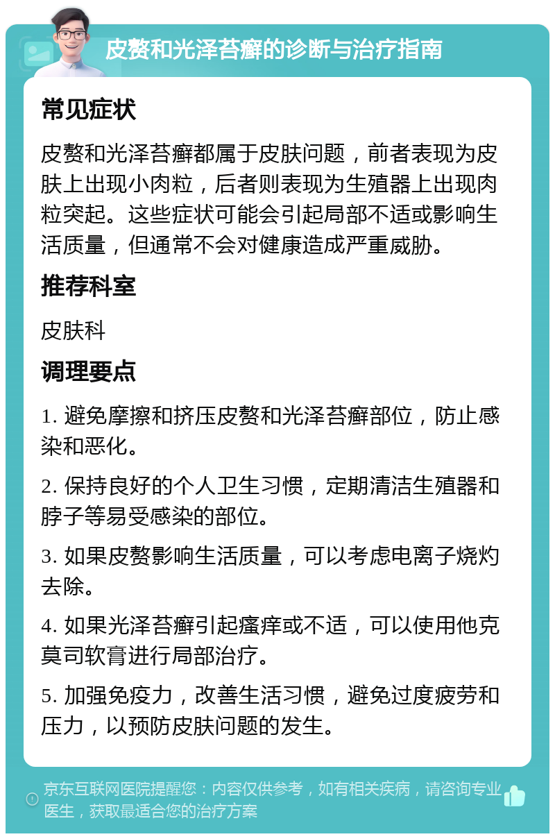 皮赘和光泽苔癣的诊断与治疗指南 常见症状 皮赘和光泽苔癣都属于皮肤问题，前者表现为皮肤上出现小肉粒，后者则表现为生殖器上出现肉粒突起。这些症状可能会引起局部不适或影响生活质量，但通常不会对健康造成严重威胁。 推荐科室 皮肤科 调理要点 1. 避免摩擦和挤压皮赘和光泽苔癣部位，防止感染和恶化。 2. 保持良好的个人卫生习惯，定期清洁生殖器和脖子等易受感染的部位。 3. 如果皮赘影响生活质量，可以考虑电离子烧灼去除。 4. 如果光泽苔癣引起瘙痒或不适，可以使用他克莫司软膏进行局部治疗。 5. 加强免疫力，改善生活习惯，避免过度疲劳和压力，以预防皮肤问题的发生。