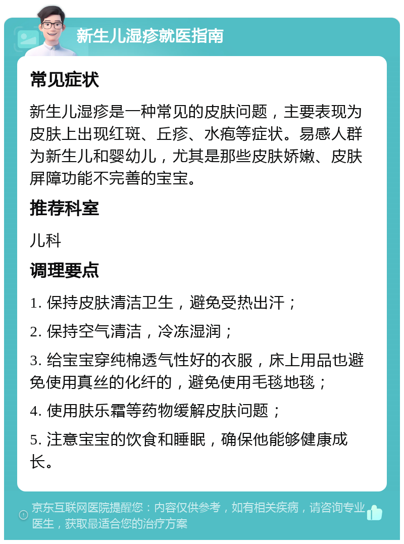 新生儿湿疹就医指南 常见症状 新生儿湿疹是一种常见的皮肤问题，主要表现为皮肤上出现红斑、丘疹、水疱等症状。易感人群为新生儿和婴幼儿，尤其是那些皮肤娇嫩、皮肤屏障功能不完善的宝宝。 推荐科室 儿科 调理要点 1. 保持皮肤清洁卫生，避免受热出汗； 2. 保持空气清洁，冷冻湿润； 3. 给宝宝穿纯棉透气性好的衣服，床上用品也避免使用真丝的化纤的，避免使用毛毯地毯； 4. 使用肤乐霜等药物缓解皮肤问题； 5. 注意宝宝的饮食和睡眠，确保他能够健康成长。