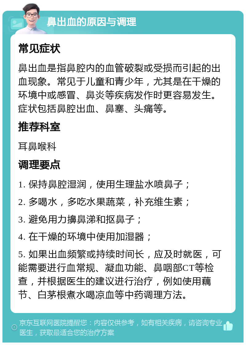 鼻出血的原因与调理 常见症状 鼻出血是指鼻腔内的血管破裂或受损而引起的出血现象。常见于儿童和青少年，尤其是在干燥的环境中或感冒、鼻炎等疾病发作时更容易发生。症状包括鼻腔出血、鼻塞、头痛等。 推荐科室 耳鼻喉科 调理要点 1. 保持鼻腔湿润，使用生理盐水喷鼻子； 2. 多喝水，多吃水果蔬菜，补充维生素； 3. 避免用力擤鼻涕和抠鼻子； 4. 在干燥的环境中使用加湿器； 5. 如果出血频繁或持续时间长，应及时就医，可能需要进行血常规、凝血功能、鼻咽部CT等检查，并根据医生的建议进行治疗，例如使用藕节、白茅根煮水喝凉血等中药调理方法。