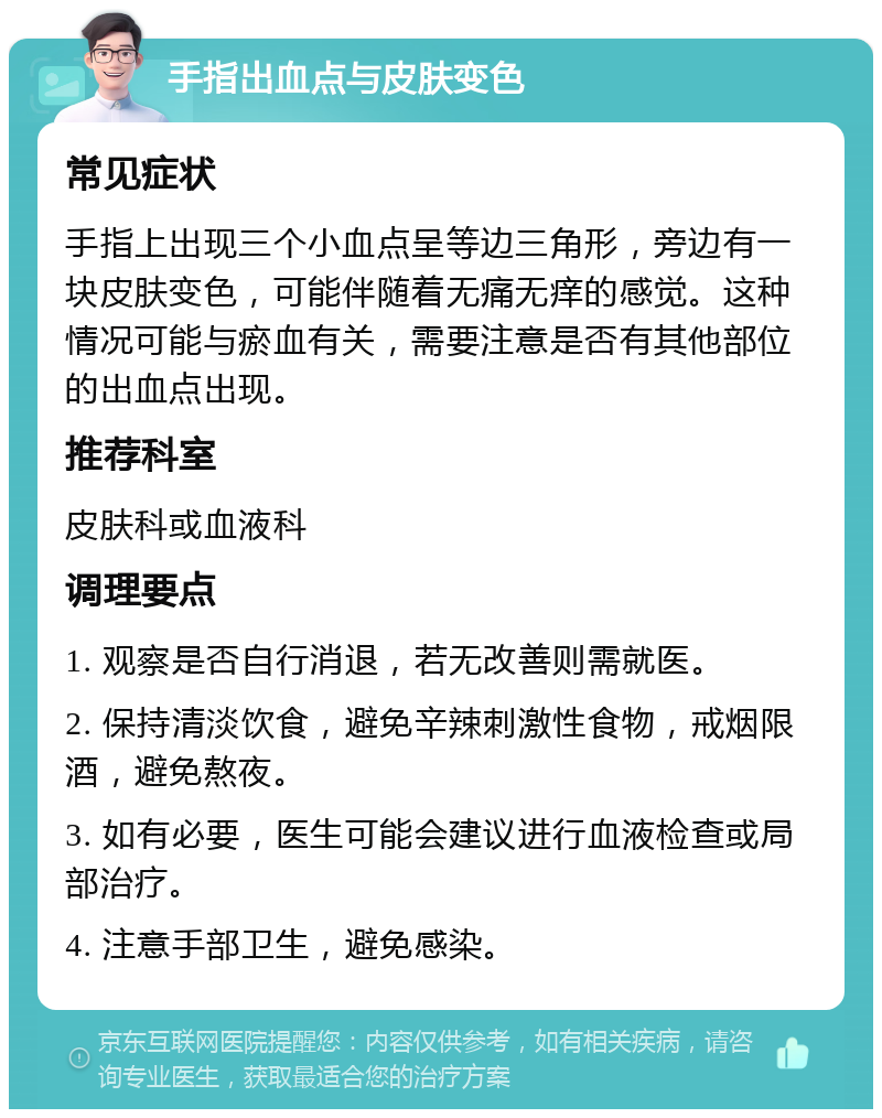 手指出血点与皮肤变色 常见症状 手指上出现三个小血点呈等边三角形，旁边有一块皮肤变色，可能伴随着无痛无痒的感觉。这种情况可能与瘀血有关，需要注意是否有其他部位的出血点出现。 推荐科室 皮肤科或血液科 调理要点 1. 观察是否自行消退，若无改善则需就医。 2. 保持清淡饮食，避免辛辣刺激性食物，戒烟限酒，避免熬夜。 3. 如有必要，医生可能会建议进行血液检查或局部治疗。 4. 注意手部卫生，避免感染。