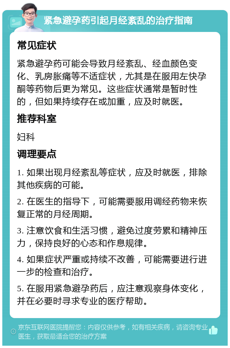 紧急避孕药引起月经紊乱的治疗指南 常见症状 紧急避孕药可能会导致月经紊乱、经血颜色变化、乳房胀痛等不适症状，尤其是在服用左快孕酮等药物后更为常见。这些症状通常是暂时性的，但如果持续存在或加重，应及时就医。 推荐科室 妇科 调理要点 1. 如果出现月经紊乱等症状，应及时就医，排除其他疾病的可能。 2. 在医生的指导下，可能需要服用调经药物来恢复正常的月经周期。 3. 注意饮食和生活习惯，避免过度劳累和精神压力，保持良好的心态和作息规律。 4. 如果症状严重或持续不改善，可能需要进行进一步的检查和治疗。 5. 在服用紧急避孕药后，应注意观察身体变化，并在必要时寻求专业的医疗帮助。