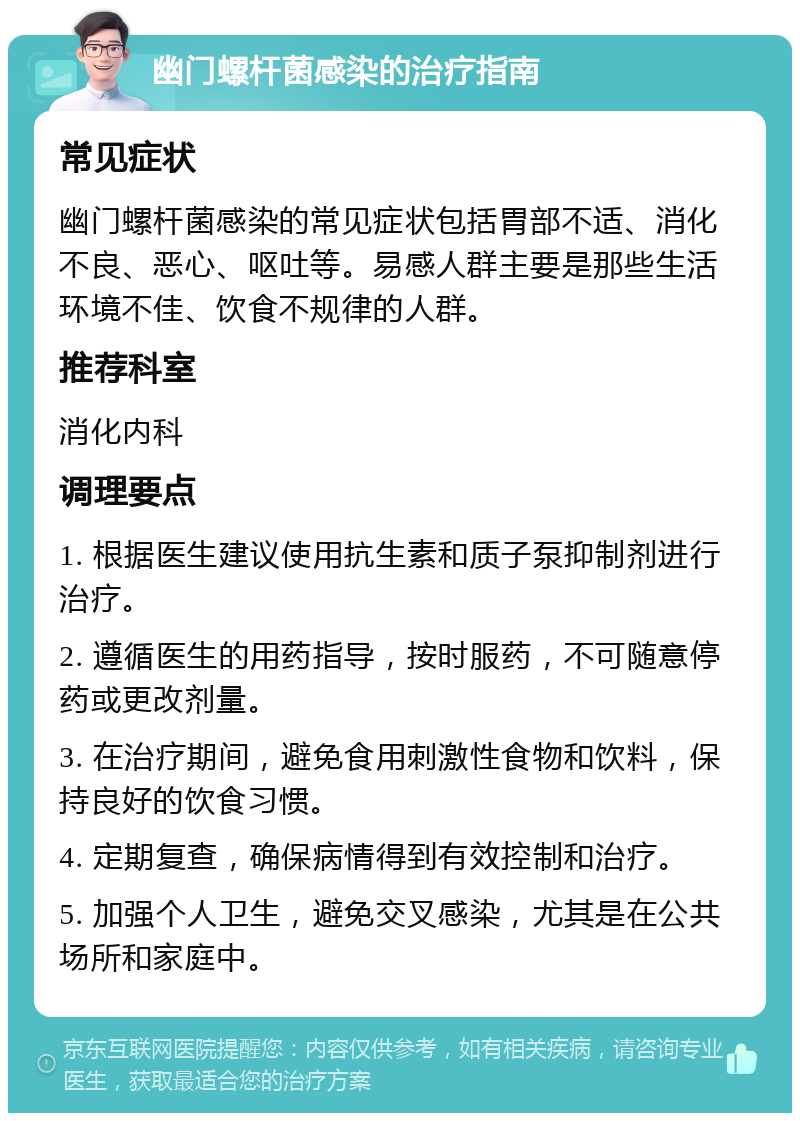 幽门螺杆菌感染的治疗指南 常见症状 幽门螺杆菌感染的常见症状包括胃部不适、消化不良、恶心、呕吐等。易感人群主要是那些生活环境不佳、饮食不规律的人群。 推荐科室 消化内科 调理要点 1. 根据医生建议使用抗生素和质子泵抑制剂进行治疗。 2. 遵循医生的用药指导，按时服药，不可随意停药或更改剂量。 3. 在治疗期间，避免食用刺激性食物和饮料，保持良好的饮食习惯。 4. 定期复查，确保病情得到有效控制和治疗。 5. 加强个人卫生，避免交叉感染，尤其是在公共场所和家庭中。