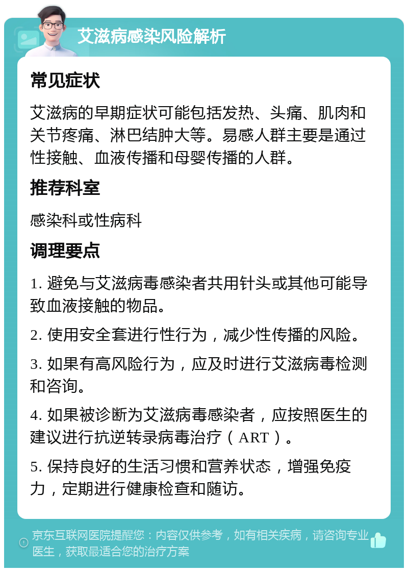 艾滋病感染风险解析 常见症状 艾滋病的早期症状可能包括发热、头痛、肌肉和关节疼痛、淋巴结肿大等。易感人群主要是通过性接触、血液传播和母婴传播的人群。 推荐科室 感染科或性病科 调理要点 1. 避免与艾滋病毒感染者共用针头或其他可能导致血液接触的物品。 2. 使用安全套进行性行为，减少性传播的风险。 3. 如果有高风险行为，应及时进行艾滋病毒检测和咨询。 4. 如果被诊断为艾滋病毒感染者，应按照医生的建议进行抗逆转录病毒治疗（ART）。 5. 保持良好的生活习惯和营养状态，增强免疫力，定期进行健康检查和随访。