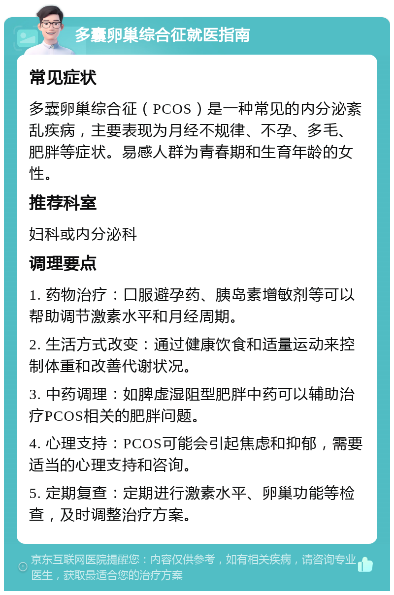 多囊卵巢综合征就医指南 常见症状 多囊卵巢综合征（PCOS）是一种常见的内分泌紊乱疾病，主要表现为月经不规律、不孕、多毛、肥胖等症状。易感人群为青春期和生育年龄的女性。 推荐科室 妇科或内分泌科 调理要点 1. 药物治疗：口服避孕药、胰岛素增敏剂等可以帮助调节激素水平和月经周期。 2. 生活方式改变：通过健康饮食和适量运动来控制体重和改善代谢状况。 3. 中药调理：如脾虚湿阻型肥胖中药可以辅助治疗PCOS相关的肥胖问题。 4. 心理支持：PCOS可能会引起焦虑和抑郁，需要适当的心理支持和咨询。 5. 定期复查：定期进行激素水平、卵巢功能等检查，及时调整治疗方案。