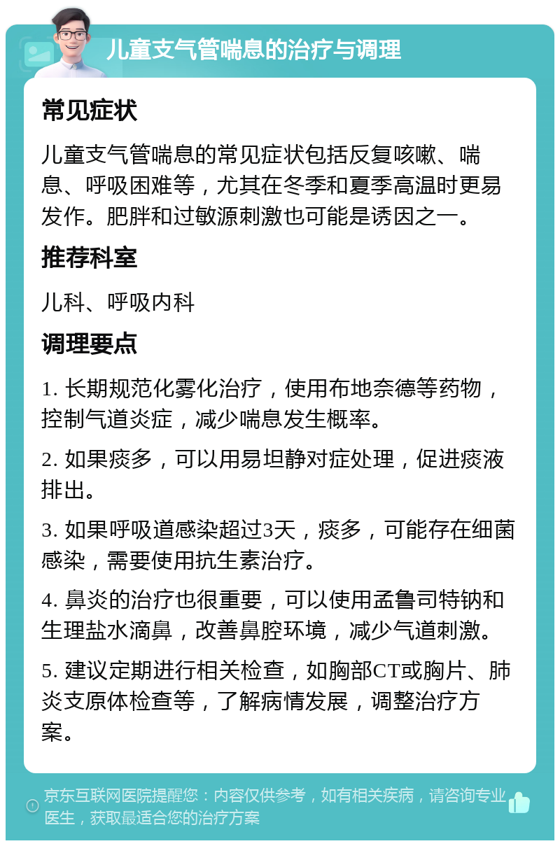 儿童支气管喘息的治疗与调理 常见症状 儿童支气管喘息的常见症状包括反复咳嗽、喘息、呼吸困难等，尤其在冬季和夏季高温时更易发作。肥胖和过敏源刺激也可能是诱因之一。 推荐科室 儿科、呼吸内科 调理要点 1. 长期规范化雾化治疗，使用布地奈德等药物，控制气道炎症，减少喘息发生概率。 2. 如果痰多，可以用易坦静对症处理，促进痰液排出。 3. 如果呼吸道感染超过3天，痰多，可能存在细菌感染，需要使用抗生素治疗。 4. 鼻炎的治疗也很重要，可以使用孟鲁司特钠和生理盐水滴鼻，改善鼻腔环境，减少气道刺激。 5. 建议定期进行相关检查，如胸部CT或胸片、肺炎支原体检查等，了解病情发展，调整治疗方案。