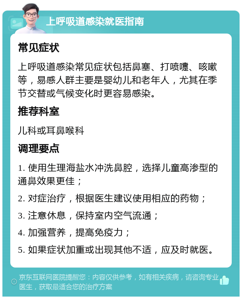 上呼吸道感染就医指南 常见症状 上呼吸道感染常见症状包括鼻塞、打喷嚏、咳嗽等，易感人群主要是婴幼儿和老年人，尤其在季节交替或气候变化时更容易感染。 推荐科室 儿科或耳鼻喉科 调理要点 1. 使用生理海盐水冲洗鼻腔，选择儿童高渗型的通鼻效果更佳； 2. 对症治疗，根据医生建议使用相应的药物； 3. 注意休息，保持室内空气流通； 4. 加强营养，提高免疫力； 5. 如果症状加重或出现其他不适，应及时就医。