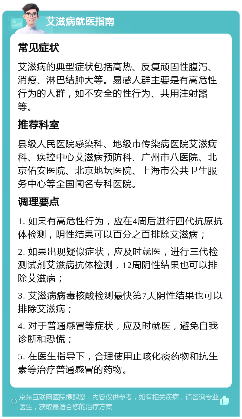 艾滋病就医指南 常见症状 艾滋病的典型症状包括高热、反复顽固性腹泻、消瘦、淋巴结肿大等。易感人群主要是有高危性行为的人群，如不安全的性行为、共用注射器等。 推荐科室 县级人民医院感染科、地级市传染病医院艾滋病科、疾控中心艾滋病预防科、广州市八医院、北京佑安医院、北京地坛医院、上海市公共卫生服务中心等全国闻名专科医院。 调理要点 1. 如果有高危性行为，应在4周后进行四代抗原抗体检测，阴性结果可以百分之百排除艾滋病； 2. 如果出现疑似症状，应及时就医，进行三代检测试剂艾滋病抗体检测，12周阴性结果也可以排除艾滋病； 3. 艾滋病病毒核酸检测最快第7天阴性结果也可以排除艾滋病； 4. 对于普通感冒等症状，应及时就医，避免自我诊断和恐慌； 5. 在医生指导下，合理使用止咳化痰药物和抗生素等治疗普通感冒的药物。