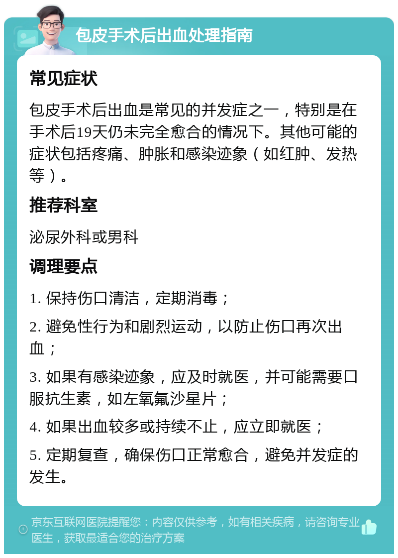 包皮手术后出血处理指南 常见症状 包皮手术后出血是常见的并发症之一，特别是在手术后19天仍未完全愈合的情况下。其他可能的症状包括疼痛、肿胀和感染迹象（如红肿、发热等）。 推荐科室 泌尿外科或男科 调理要点 1. 保持伤口清洁，定期消毒； 2. 避免性行为和剧烈运动，以防止伤口再次出血； 3. 如果有感染迹象，应及时就医，并可能需要口服抗生素，如左氧氟沙星片； 4. 如果出血较多或持续不止，应立即就医； 5. 定期复查，确保伤口正常愈合，避免并发症的发生。