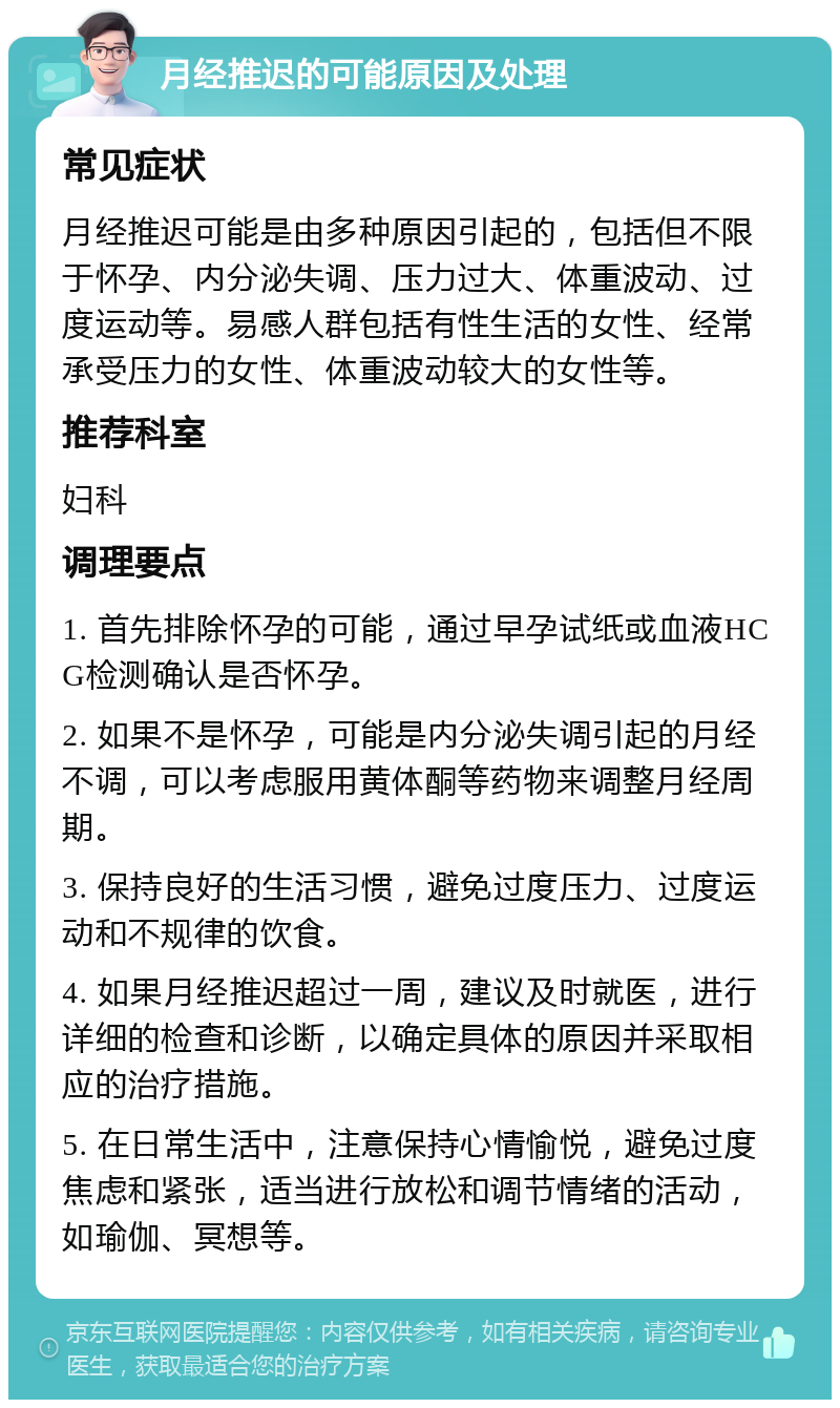 月经推迟的可能原因及处理 常见症状 月经推迟可能是由多种原因引起的，包括但不限于怀孕、内分泌失调、压力过大、体重波动、过度运动等。易感人群包括有性生活的女性、经常承受压力的女性、体重波动较大的女性等。 推荐科室 妇科 调理要点 1. 首先排除怀孕的可能，通过早孕试纸或血液HCG检测确认是否怀孕。 2. 如果不是怀孕，可能是内分泌失调引起的月经不调，可以考虑服用黄体酮等药物来调整月经周期。 3. 保持良好的生活习惯，避免过度压力、过度运动和不规律的饮食。 4. 如果月经推迟超过一周，建议及时就医，进行详细的检查和诊断，以确定具体的原因并采取相应的治疗措施。 5. 在日常生活中，注意保持心情愉悦，避免过度焦虑和紧张，适当进行放松和调节情绪的活动，如瑜伽、冥想等。