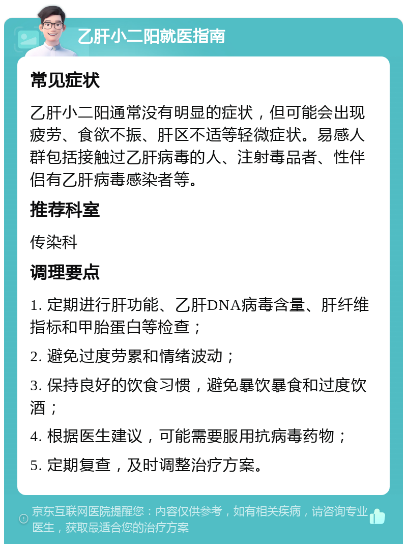 乙肝小二阳就医指南 常见症状 乙肝小二阳通常没有明显的症状，但可能会出现疲劳、食欲不振、肝区不适等轻微症状。易感人群包括接触过乙肝病毒的人、注射毒品者、性伴侣有乙肝病毒感染者等。 推荐科室 传染科 调理要点 1. 定期进行肝功能、乙肝DNA病毒含量、肝纤维指标和甲胎蛋白等检查； 2. 避免过度劳累和情绪波动； 3. 保持良好的饮食习惯，避免暴饮暴食和过度饮酒； 4. 根据医生建议，可能需要服用抗病毒药物； 5. 定期复查，及时调整治疗方案。