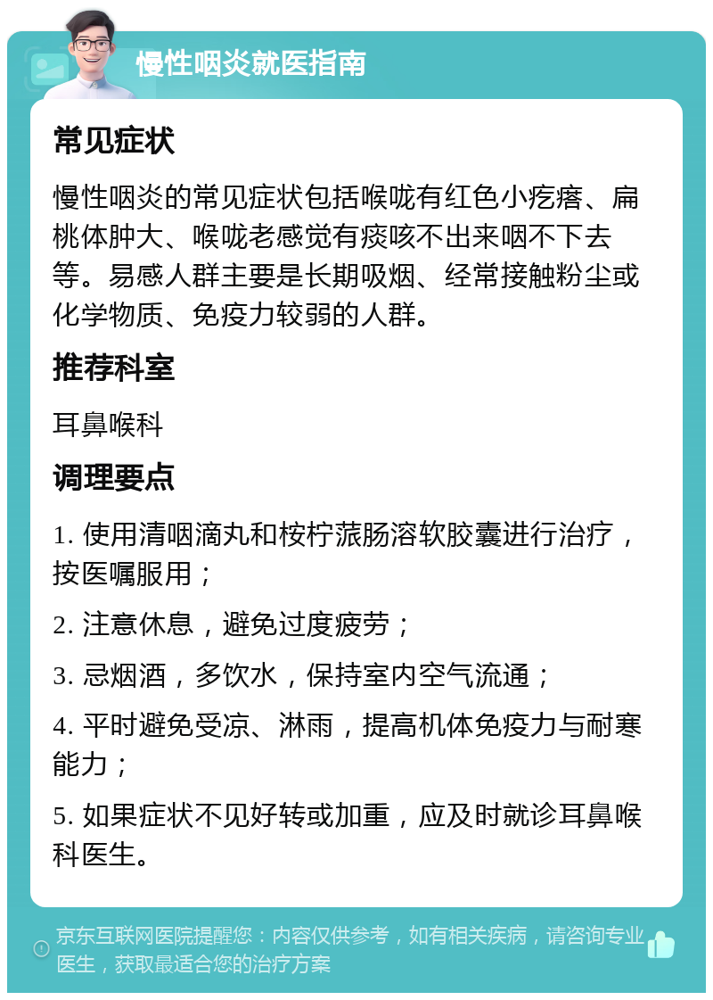 慢性咽炎就医指南 常见症状 慢性咽炎的常见症状包括喉咙有红色小疙瘩、扁桃体肿大、喉咙老感觉有痰咳不出来咽不下去等。易感人群主要是长期吸烟、经常接触粉尘或化学物质、免疫力较弱的人群。 推荐科室 耳鼻喉科 调理要点 1. 使用清咽滴丸和桉柠蒎肠溶软胶囊进行治疗，按医嘱服用； 2. 注意休息，避免过度疲劳； 3. 忌烟酒，多饮水，保持室内空气流通； 4. 平时避免受凉、淋雨，提高机体免疫力与耐寒能力； 5. 如果症状不见好转或加重，应及时就诊耳鼻喉科医生。