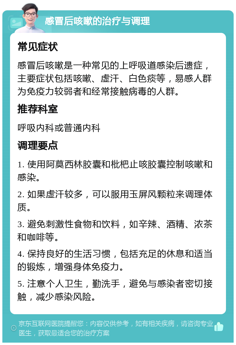 感冒后咳嗽的治疗与调理 常见症状 感冒后咳嗽是一种常见的上呼吸道感染后遗症，主要症状包括咳嗽、虚汗、白色痰等，易感人群为免疫力较弱者和经常接触病毒的人群。 推荐科室 呼吸内科或普通内科 调理要点 1. 使用阿莫西林胶囊和枇杷止咳胶囊控制咳嗽和感染。 2. 如果虚汗较多，可以服用玉屏风颗粒来调理体质。 3. 避免刺激性食物和饮料，如辛辣、酒精、浓茶和咖啡等。 4. 保持良好的生活习惯，包括充足的休息和适当的锻炼，增强身体免疫力。 5. 注意个人卫生，勤洗手，避免与感染者密切接触，减少感染风险。