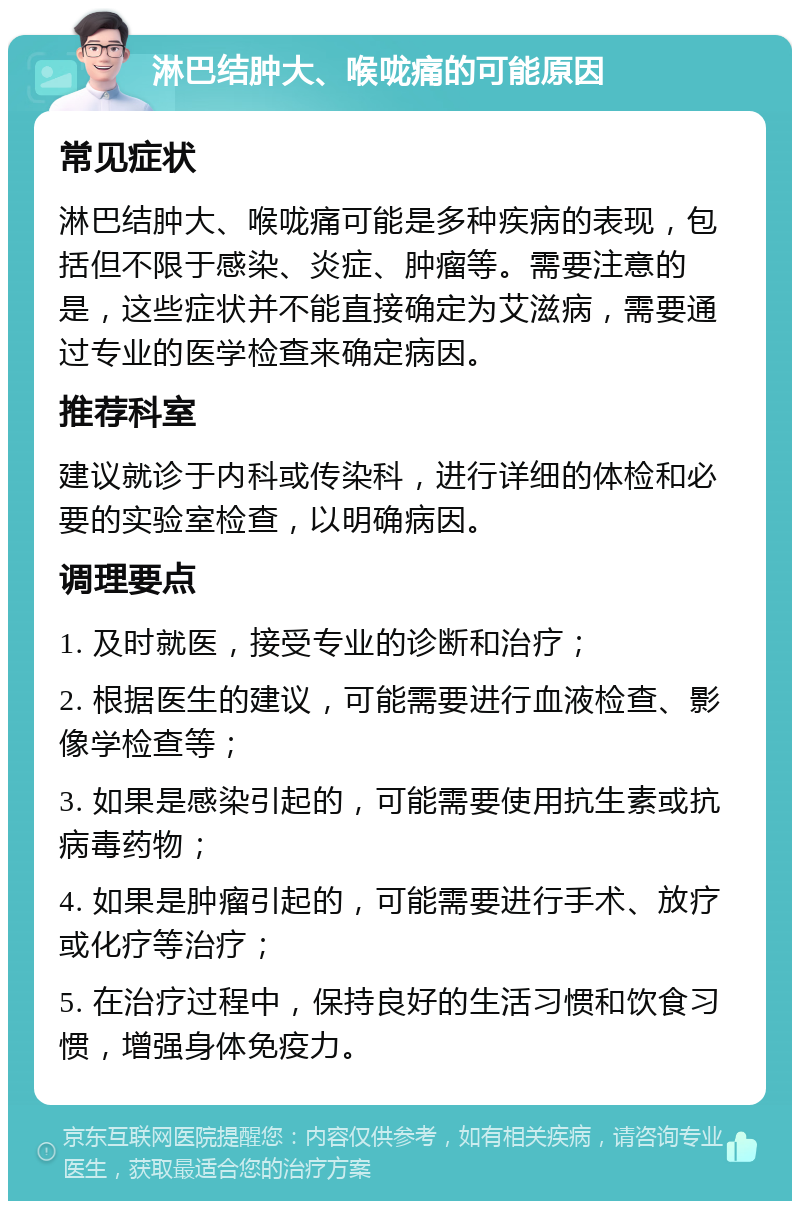 淋巴结肿大、喉咙痛的可能原因 常见症状 淋巴结肿大、喉咙痛可能是多种疾病的表现，包括但不限于感染、炎症、肿瘤等。需要注意的是，这些症状并不能直接确定为艾滋病，需要通过专业的医学检查来确定病因。 推荐科室 建议就诊于内科或传染科，进行详细的体检和必要的实验室检查，以明确病因。 调理要点 1. 及时就医，接受专业的诊断和治疗； 2. 根据医生的建议，可能需要进行血液检查、影像学检查等； 3. 如果是感染引起的，可能需要使用抗生素或抗病毒药物； 4. 如果是肿瘤引起的，可能需要进行手术、放疗或化疗等治疗； 5. 在治疗过程中，保持良好的生活习惯和饮食习惯，增强身体免疫力。