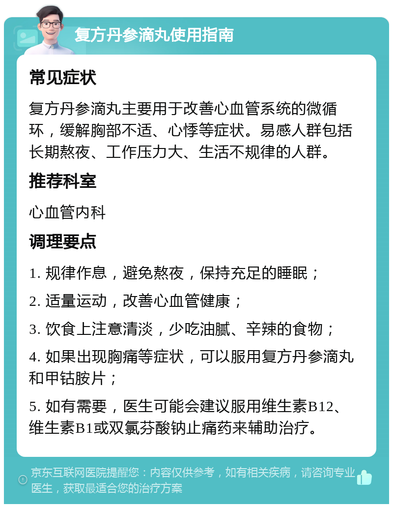 复方丹参滴丸使用指南 常见症状 复方丹参滴丸主要用于改善心血管系统的微循环，缓解胸部不适、心悸等症状。易感人群包括长期熬夜、工作压力大、生活不规律的人群。 推荐科室 心血管内科 调理要点 1. 规律作息，避免熬夜，保持充足的睡眠； 2. 适量运动，改善心血管健康； 3. 饮食上注意清淡，少吃油腻、辛辣的食物； 4. 如果出现胸痛等症状，可以服用复方丹参滴丸和甲钴胺片； 5. 如有需要，医生可能会建议服用维生素B12、维生素B1或双氯芬酸钠止痛药来辅助治疗。